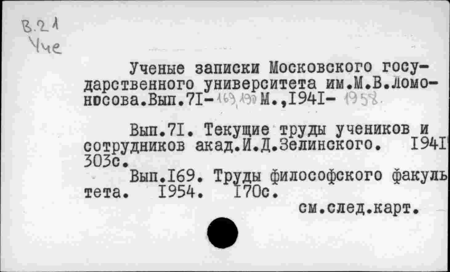 ﻿Ученые записки Московского государственного университета им.М.В.Ломоносова . Вып. 71- <	М., 1941- '. Ь
Вып.71. Текущие труды учеников и сотрудников акад.И.Д.Зелинского. 1941 ЗОЗс.
Вып.169. Труды философского факуль тета. 1954.	170с.
см.след.карт.